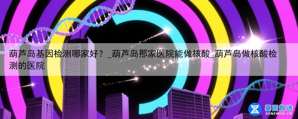 葫芦岛基因检测哪家好？_葫芦岛那家医院能做核酸_葫芦岛做核酸检测的医院