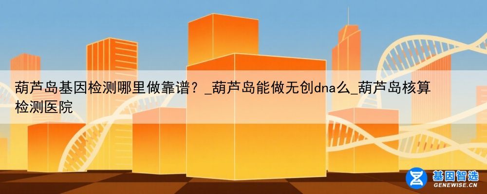 葫芦岛基因检测哪里做靠谱？_葫芦岛能做无创dna么_葫芦岛核算检测医院