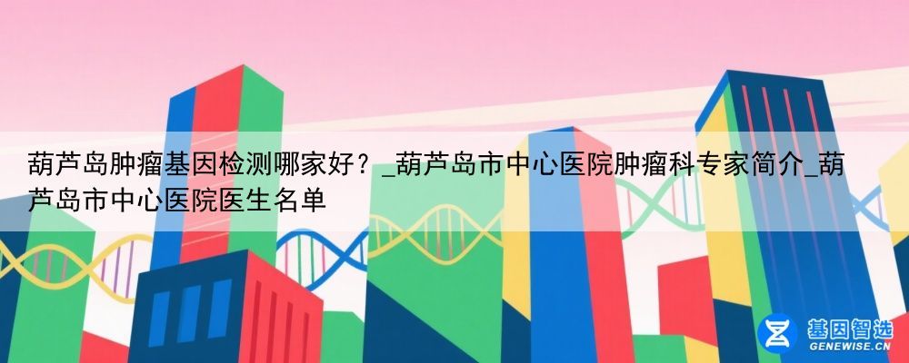 葫芦岛肿瘤基因检测哪家好？_葫芦岛市中心医院肿瘤科专家简介_葫芦岛市中心医院医生名单