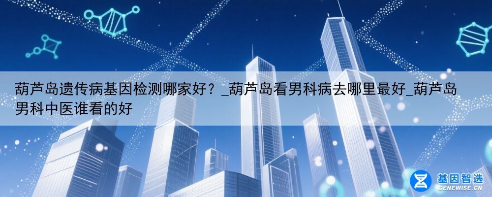 葫芦岛遗传病基因检测哪家好？_葫芦岛看男科病去哪里最好_葫芦岛男科中医谁看的好