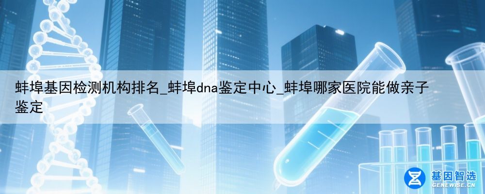 蚌埠基因检测机构排名_蚌埠dna鉴定中心_蚌埠哪家医院能做亲子鉴定