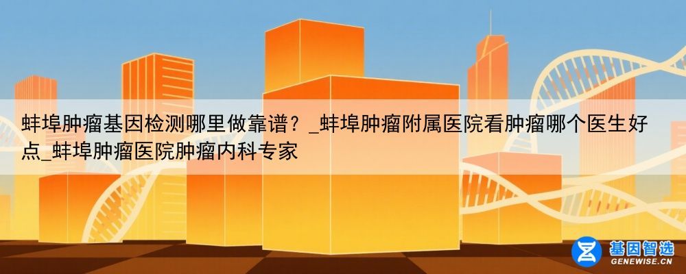 蚌埠肿瘤基因检测哪里做靠谱？_蚌埠肿瘤附属医院看肿瘤哪个医生好点_蚌埠肿瘤医院肿瘤内科专家