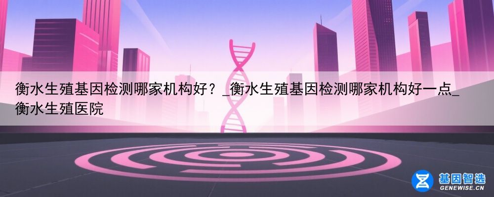 衡水生殖基因检测哪家机构好？_衡水生殖基因检测哪家机构好一点_衡水生殖医院