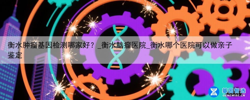 衡水肿瘤基因检测哪家好？_衡水脑瘤医院_衡水哪个医院可以做亲子鉴定