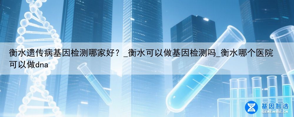 衡水遗传病基因检测哪家好？_衡水可以做基因检测吗_衡水哪个医院可以做dna