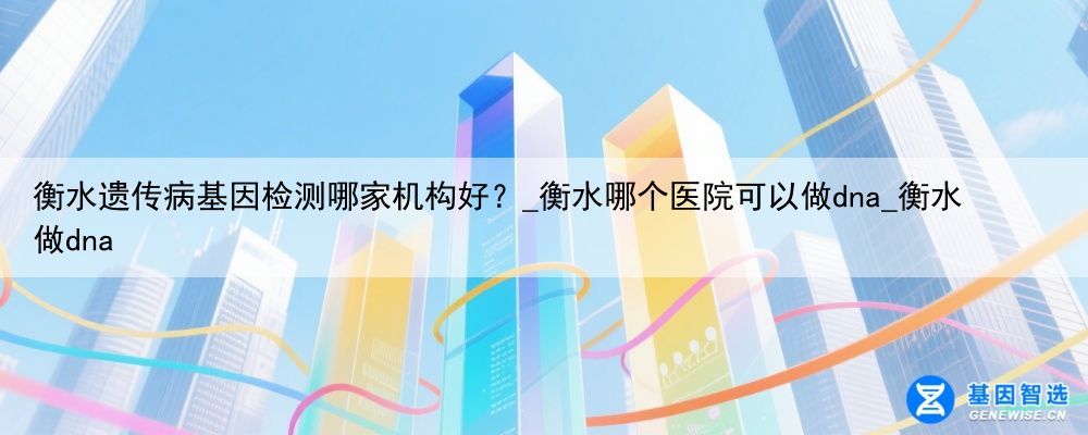 衡水遗传病基因检测哪家机构好？_衡水哪个医院可以做dna_衡水做dna