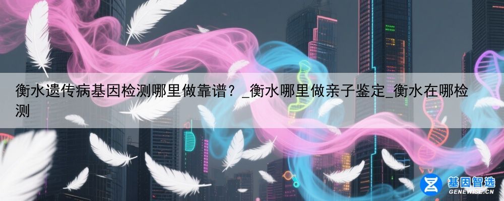 衡水遗传病基因检测哪里做靠谱？_衡水哪里做亲子鉴定_衡水在哪检测
