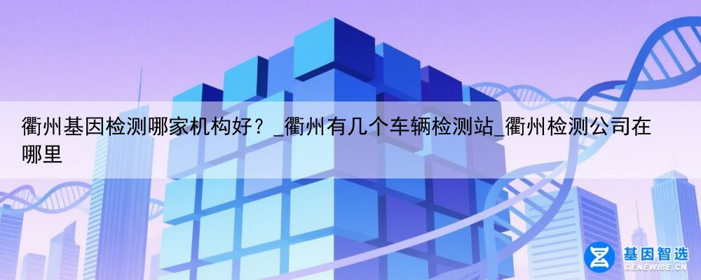 衢州基因检测哪家机构好？_衢州有几个车辆检测站_衢州检测公司在哪里