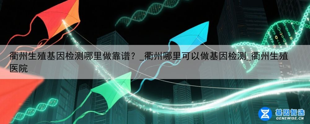 衢州生殖基因检测哪里做靠谱？_衢州哪里可以做基因检测_衢州生殖医院
