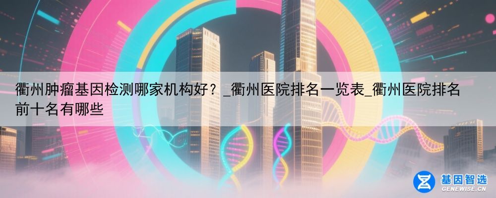 衢州肿瘤基因检测哪家机构好？_衢州医院排名一览表_衢州医院排名前十名有哪些