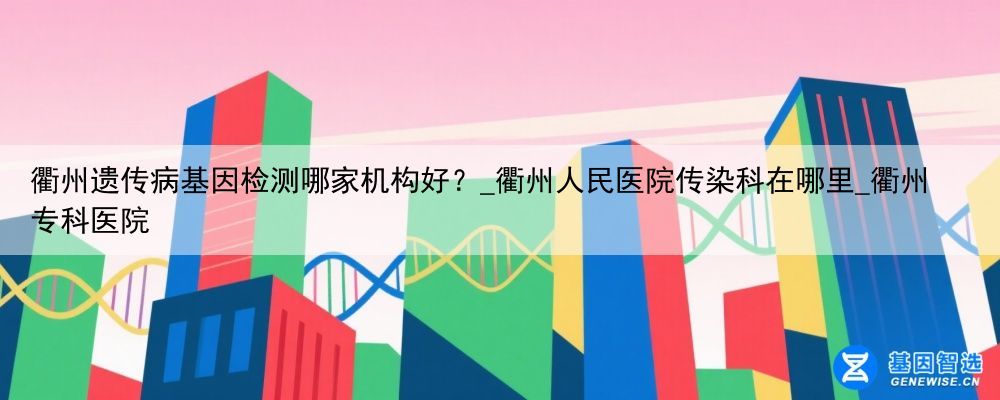 衢州遗传病基因检测哪家机构好？_衢州人民医院传染科在哪里_衢州专科医院