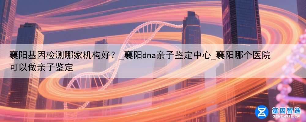 襄阳基因检测哪家机构好？_襄阳dna亲子鉴定中心_襄阳哪个医院可以做亲子鉴定
