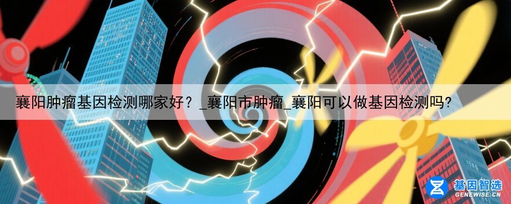 襄阳肿瘤基因检测哪家好？_襄阳市肿瘤_襄阳可以做基因检测吗?