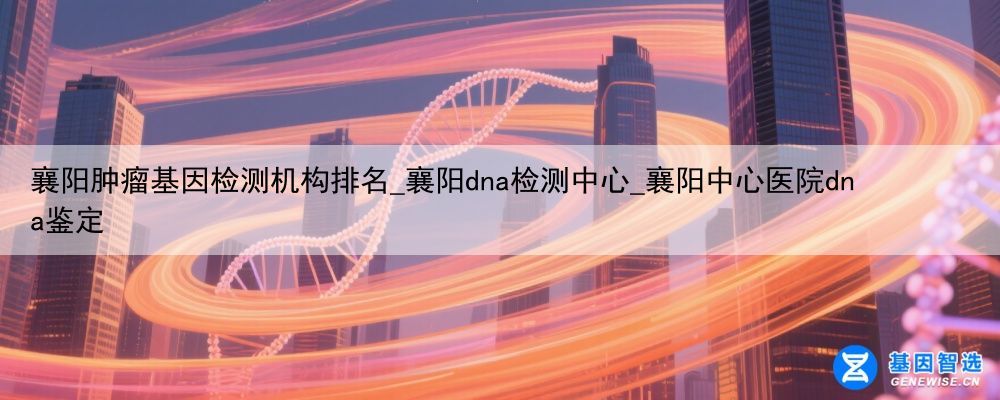 襄阳肿瘤基因检测机构排名_襄阳dna检测中心_襄阳中心医院dna鉴定