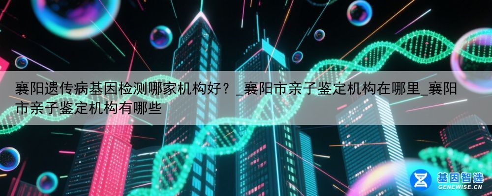襄阳遗传病基因检测哪家机构好？_襄阳市亲子鉴定机构在哪里_襄阳市亲子鉴定机构有哪些