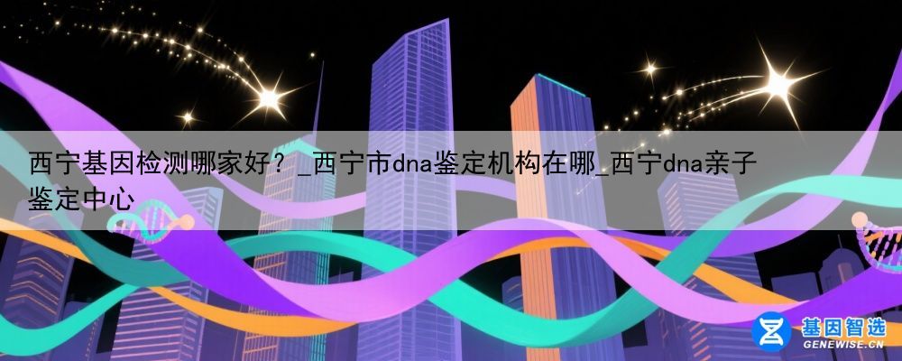 西宁基因检测哪家好？_西宁市dna鉴定机构在哪_西宁dna亲子鉴定中心