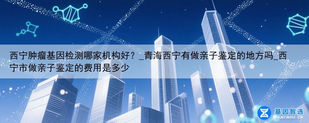 西宁肿瘤基因检测哪家机构好？_青海西宁有做亲子鉴定的地方吗_西宁市做亲子鉴定的费用是多少
