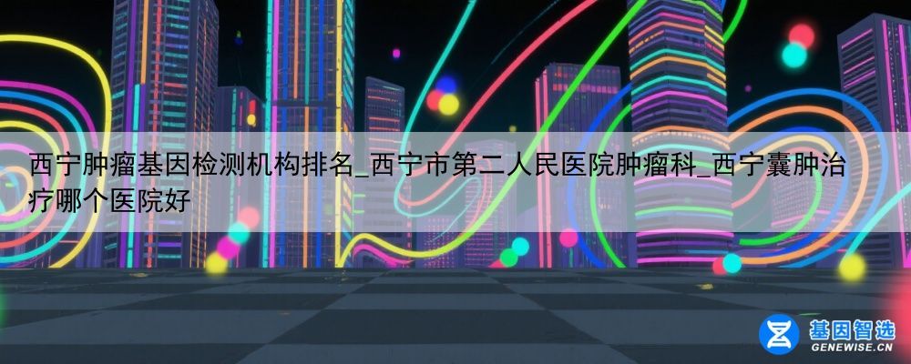 西宁肿瘤基因检测机构排名_西宁市第二人民医院肿瘤科_西宁囊肿治疗哪个医院好