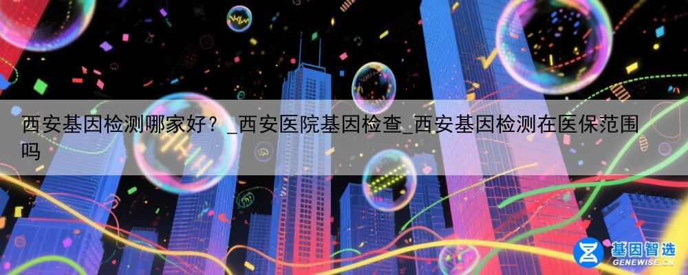 西安基因检测哪家好？_西安医院基因检查_西安基因检测在医保范围吗