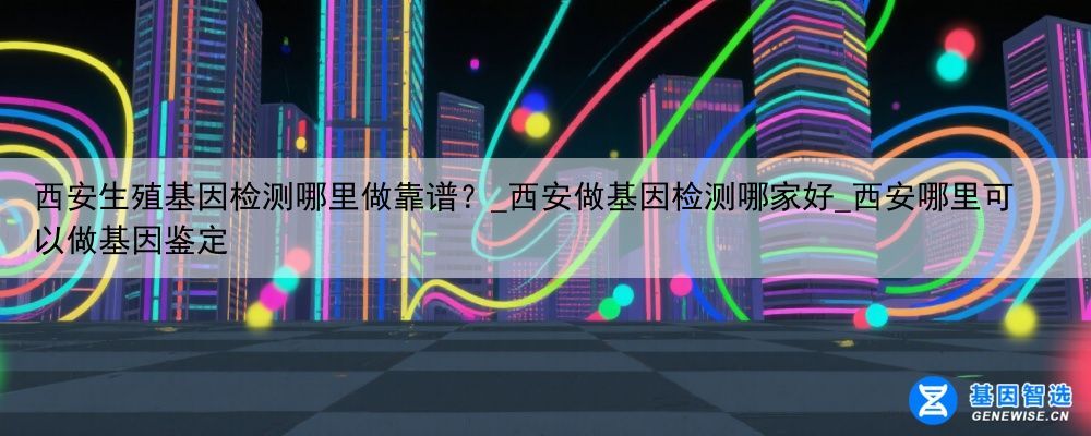 西安生殖基因检测哪里做靠谱？_西安做基因检测哪家好_西安哪里可以做基因鉴定