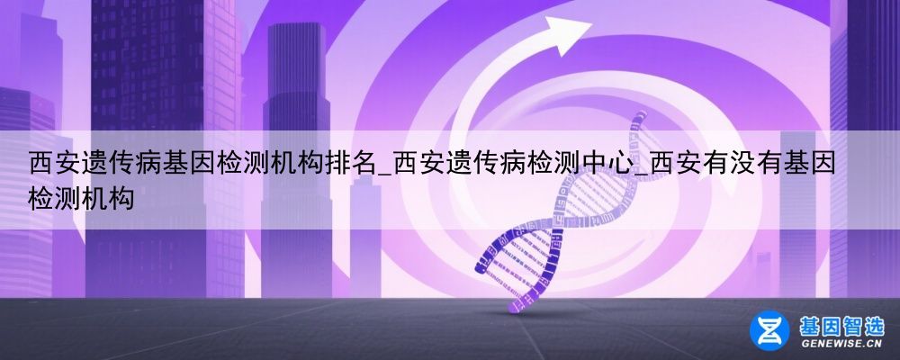 西安遗传病基因检测机构排名_西安遗传病检测中心_西安有没有基因检测机构
