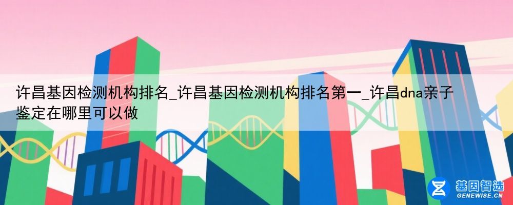 许昌基因检测机构排名_许昌基因检测机构排名第一_许昌dna亲子鉴定在哪里可以做