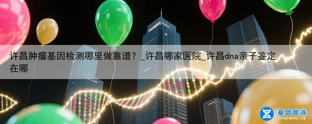许昌肿瘤基因检测哪里做靠谱？_许昌哪家医院_许昌dna亲子鉴定在哪