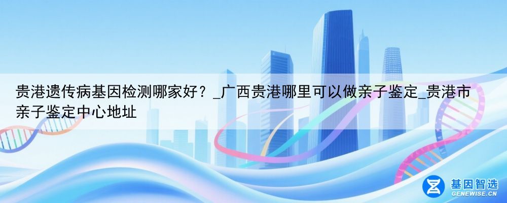 贵港遗传病基因检测哪家好？_广西贵港哪里可以做亲子鉴定_贵港市亲子鉴定中心地址