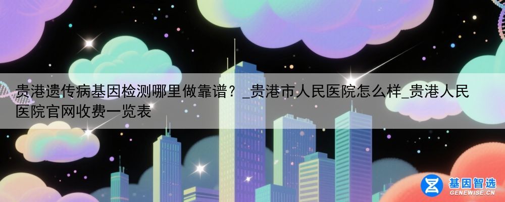 贵港遗传病基因检测哪里做靠谱？_贵港市人民医院怎么样_贵港人民医院官网收费一览表