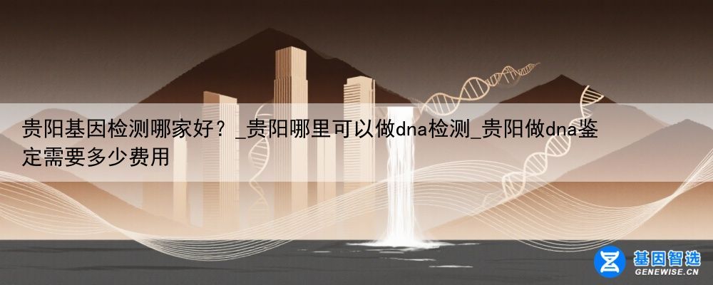 贵阳基因检测哪家好？_贵阳哪里可以做dna检测_贵阳做dna鉴定需要多少费用