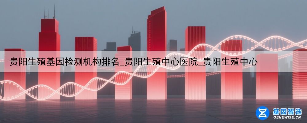 贵阳生殖基因检测机构排名_贵阳生殖中心医院_贵阳生殖中心