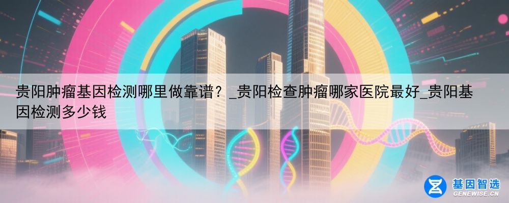 贵阳肿瘤基因检测哪里做靠谱？_贵阳检查肿瘤哪家医院最好_贵阳基因检测多少钱