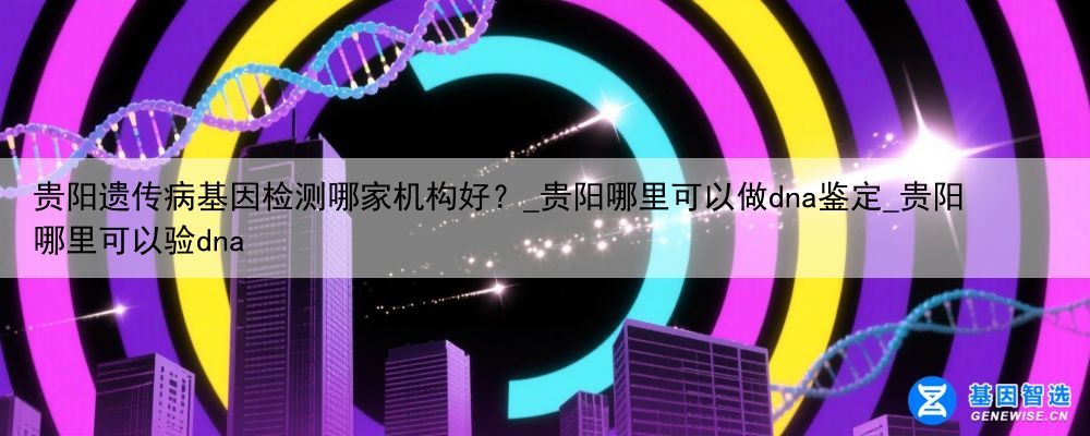 贵阳遗传病基因检测哪家机构好？_贵阳哪里可以做dna鉴定_贵阳哪里可以验dna