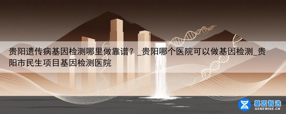 贵阳遗传病基因检测哪里做靠谱？_贵阳哪个医院可以做基因检测_贵阳市民生项目基因检测医院