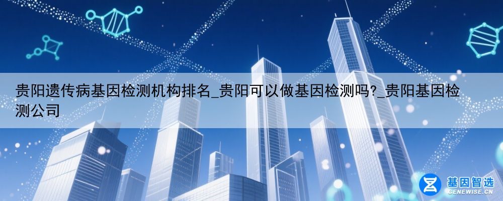 贵阳遗传病基因检测机构排名_贵阳可以做基因检测吗?_贵阳基因检测公司