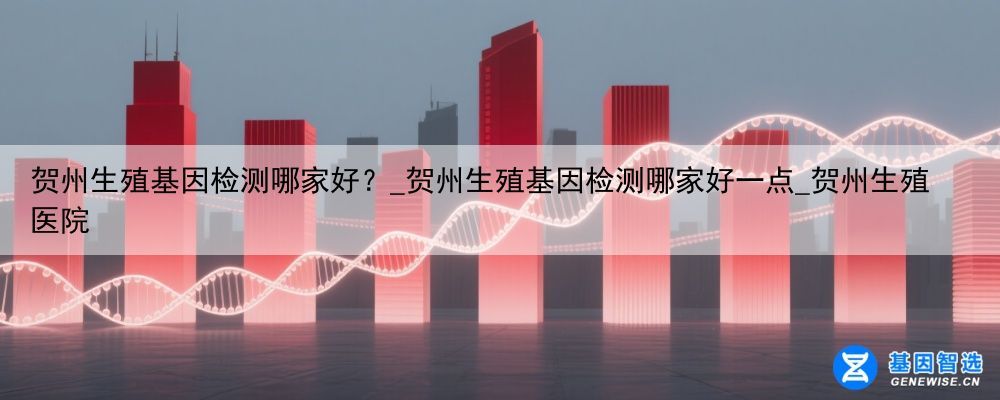 贺州生殖基因检测哪家好？_贺州生殖基因检测哪家好一点_贺州生殖医院