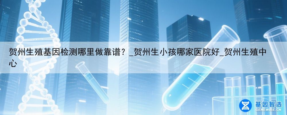 贺州生殖基因检测哪里做靠谱?_贺州生小孩哪家医院好_贺州生殖中心