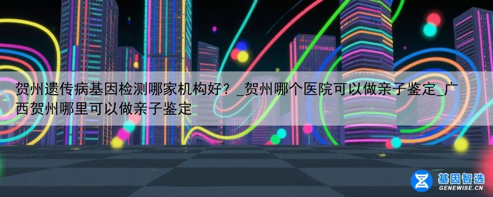 贺州遗传病基因检测哪家机构好？_贺州哪个医院可以做亲子鉴定_广西贺州哪里可以做亲子鉴定