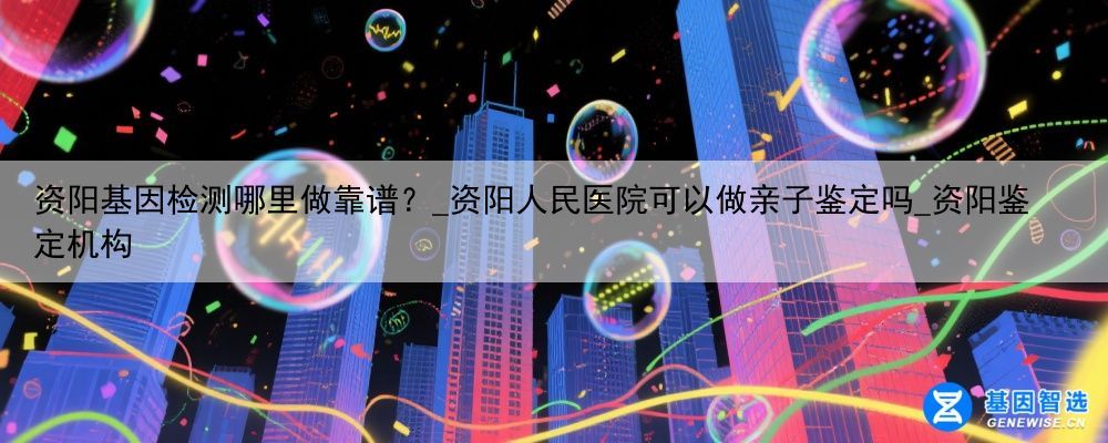 资阳基因检测哪里做靠谱？_资阳人民医院可以做亲子鉴定吗_资阳鉴定机构