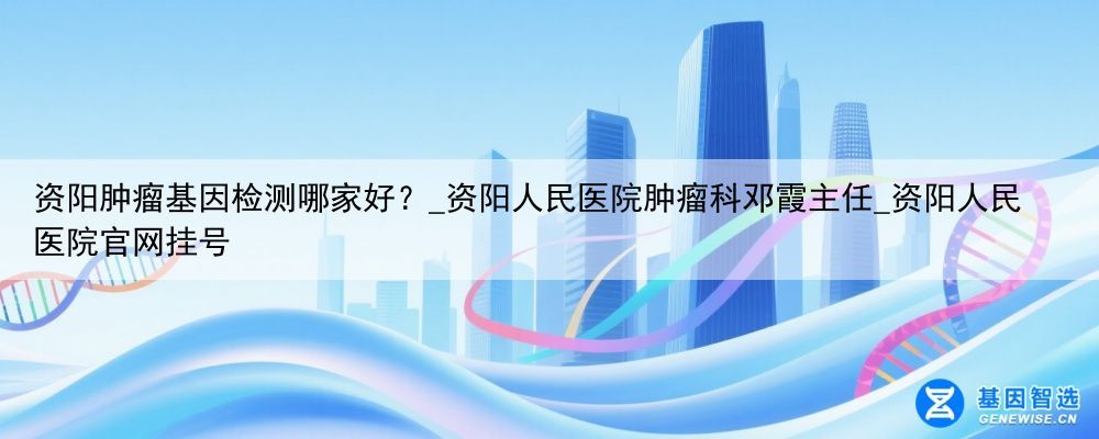 资阳肿瘤基因检测哪家好？_资阳人民医院肿瘤科邓霞主任_资阳人民医院官网挂号