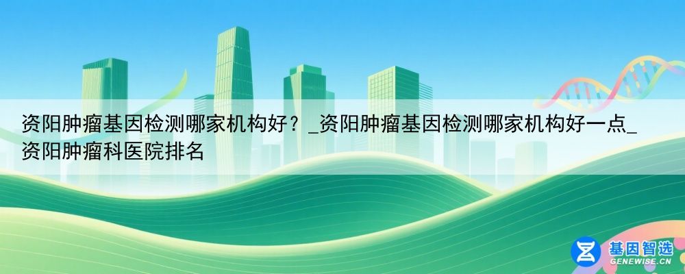 资阳肿瘤基因检测哪家机构好？_资阳肿瘤基因检测哪家机构好一点_资阳肿瘤科医院排名