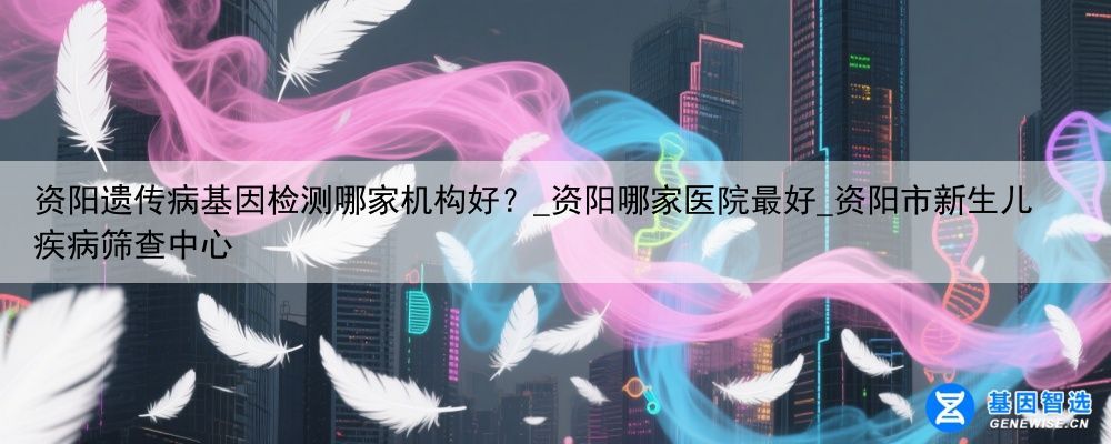 资阳遗传病基因检测哪家机构好？_资阳哪家医院最好_资阳市新生儿疾病筛查中心