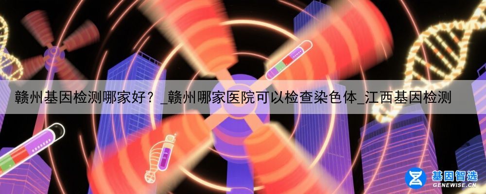 赣州基因检测哪家好？_赣州哪家医院可以检查染色体_江西基因检测