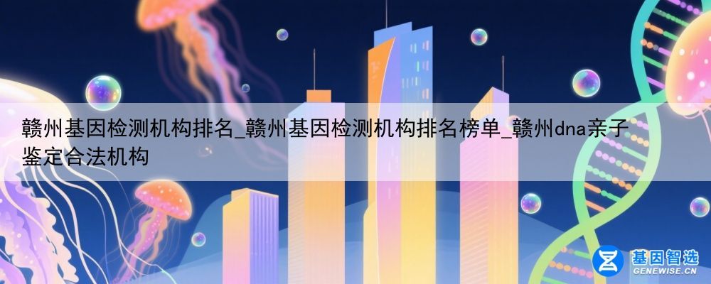 赣州基因检测机构排名_赣州基因检测机构排名榜单_赣州dna亲子鉴定合法机构