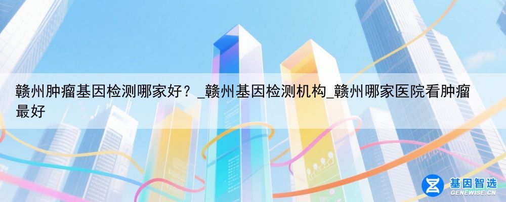 赣州肿瘤基因检测哪家好？_赣州基因检测机构_赣州哪家医院看肿瘤最好