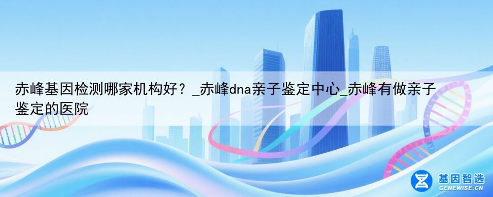 赤峰基因检测哪家机构好？_赤峰dna亲子鉴定中心_赤峰有做亲子鉴定的医院
