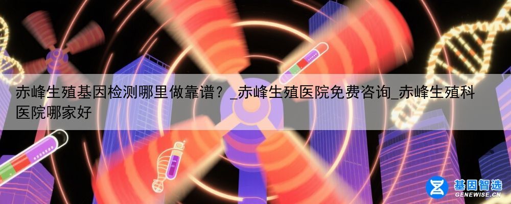 赤峰生殖基因检测哪里做靠谱？_赤峰生殖医院免费咨询_赤峰生殖科医院哪家好