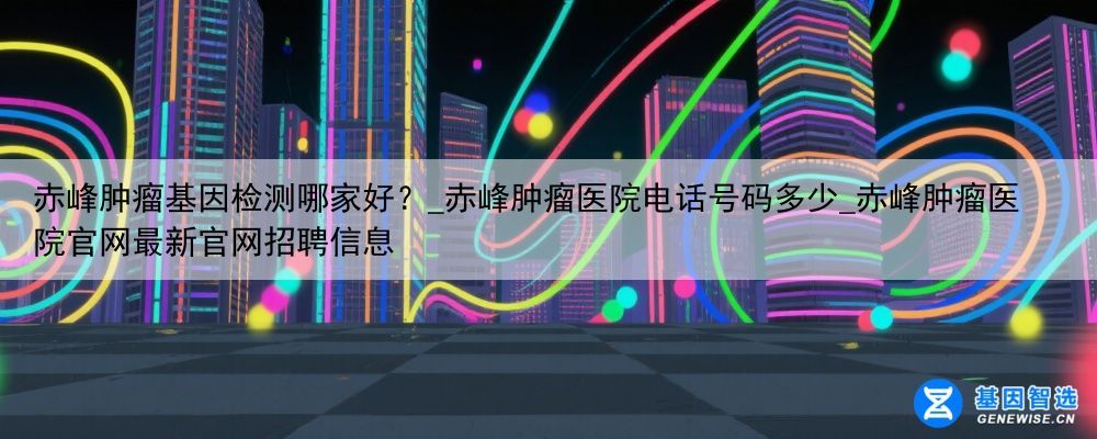 赤峰肿瘤基因检测哪家好？_赤峰肿瘤医院电话号码多少_赤峰肿瘤医院官网最新官网招聘信息