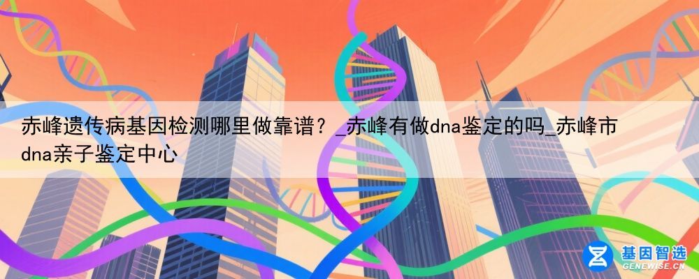赤峰遗传病基因检测哪里做靠谱？_赤峰有做dna鉴定的吗_赤峰市dna亲子鉴定中心