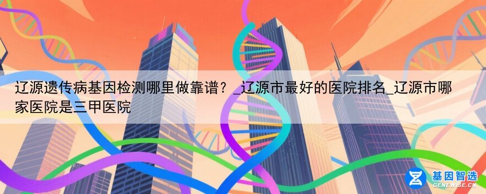 辽源遗传病基因检测哪里做靠谱？_辽源市最好的医院排名_辽源市哪家医院是三甲医院